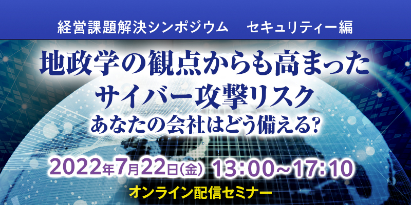 【2022/7/22開催】経営課題解決シンポジウム　セキュリティー編 地政学の観点からも高まったサイバー攻撃リスク あなたの会社はどう備える？